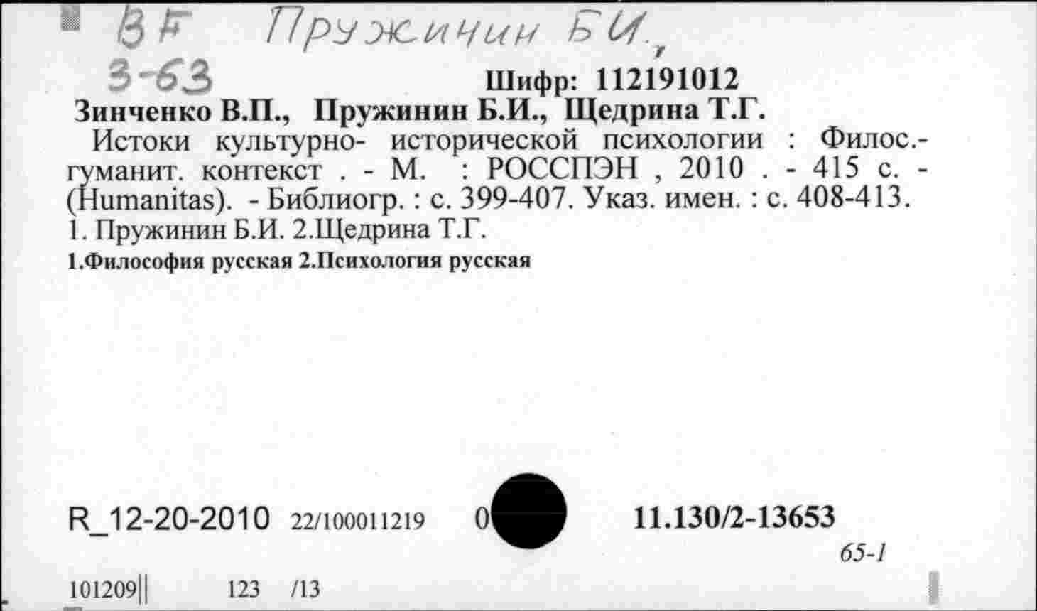 ﻿■6^	ПР^жичии Р>г
3'63	Шифр: 112191012
Зинченко В.П., Пружинин Б.И., Щедрина Т.Г.
Истоки культурно- исторической психологии : Филос. гуманит. контекст . - М. : РОССПЭН , 2010 . - 415 с. (Ншпапйаз). - Библиогр.: с. 399-407. Указ. имен.: с. 408-413. 1. Пружинин Б.И. 2.Щедрина Т.Г.
ГФилософия русская 2.Психология русская
И_12-20-2010 22/100011219
11.130/2-13653
65-1
101209Ц	123 /13